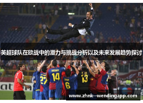 英超球队在欧战中的潜力与挑战分析以及未来发展趋势探讨 英超球队在欧战中的潜力与挑战分析以及未来发展趋势探讨
