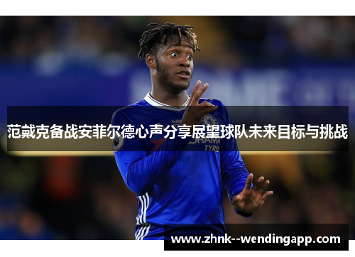 范戴克备战安菲尔德心声分享展望球队未来目标与挑战