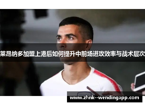 莱昂纳多加盟上港后如何提升中前场进攻效率与战术层次 莱昂纳多加盟上港后如何提升中前场进攻效率与战术层次