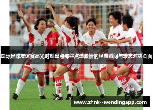 国际足球友谊赛高光时刻盘点那些点燃激情的经典瞬间与难忘对决画面