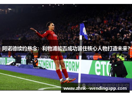 阿诺德续约悬念：利物浦能否成功留住核心人物打造未来？