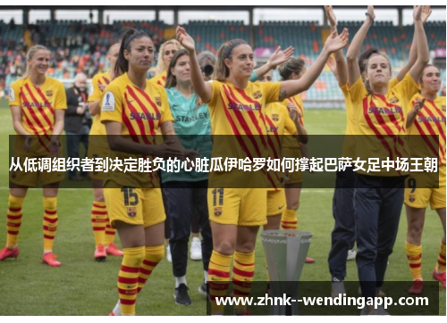 从低调组织者到决定胜负的心脏瓜伊哈罗如何撑起巴萨女足中场王朝