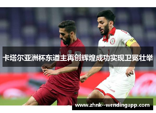 卡塔尔亚洲杯东道主再创辉煌成功实现卫冕壮举