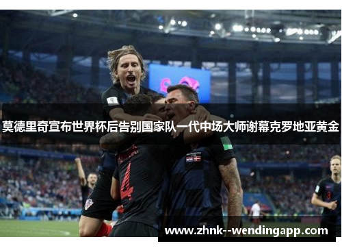 莫德里奇宣布世界杯后告别国家队一代中场大师谢幕克罗地亚黄金