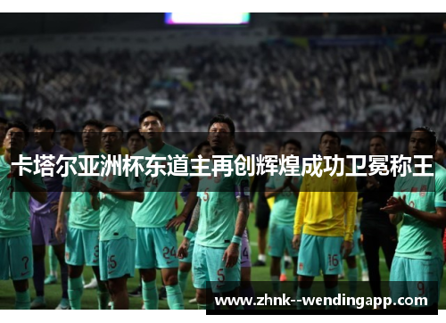 卡塔尔亚洲杯东道主再创辉煌成功卫冕称王