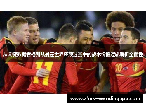 从关键数据看格列兹曼在世界杯预选赛中的战术价值逻辑解析全面性 从关键数据看格列兹曼在世界杯预选赛中的战术价值逻辑解析全面性